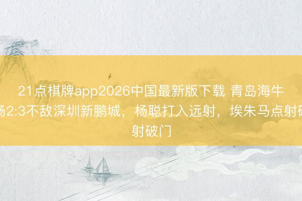 21点棋牌app2026中国最新版下载 青岛海牛客场2:3不敌深圳新鹏城，杨聪打入远射，<a href=