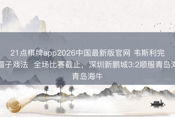 21点棋牌app2026中国最新版官网 韦斯利完成帽子戏法  全场比赛截止，<a href=