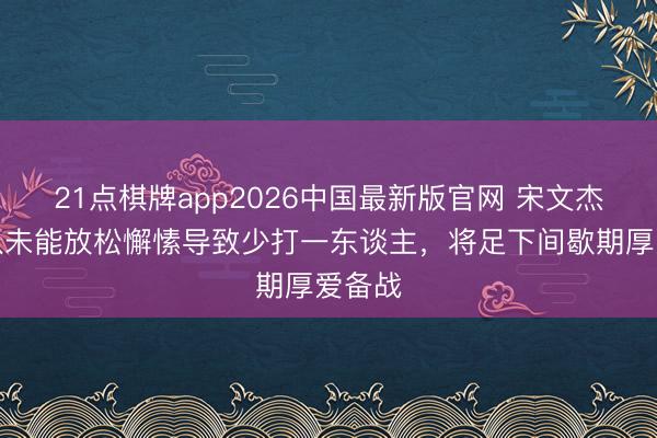 21点棋牌app2026中国最新版官网 宋文杰：球队未能放松懈愫导致少打一东谈主，将足下间歇期厚爱备战
