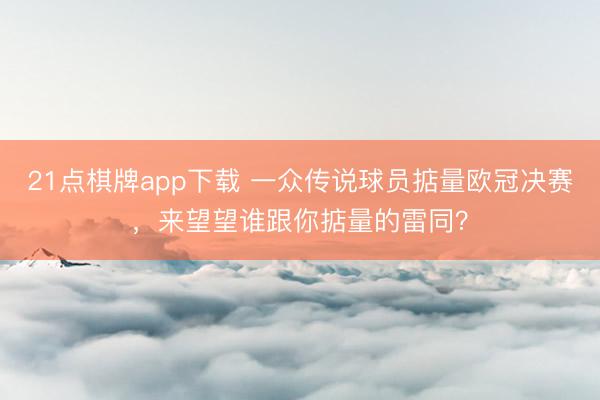21点棋牌app下载 一众传说球员掂量欧冠决赛，来望望谁跟你掂量的雷同？