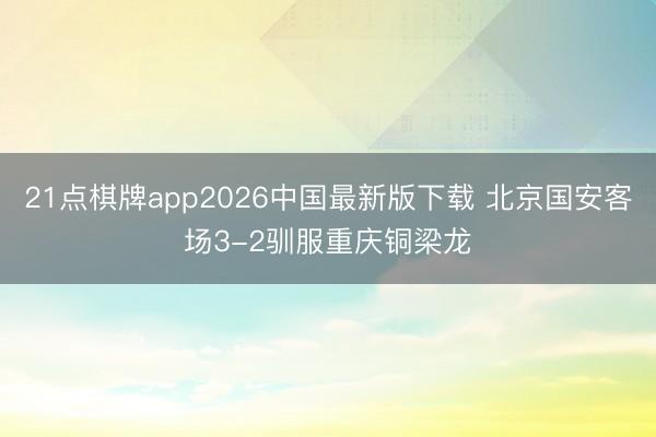 21点棋牌app2026中国最新版下载 北京国安客场3-2驯服重庆铜梁龙
