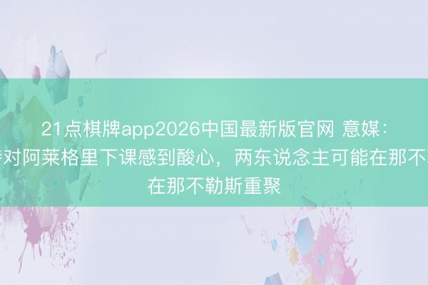 21点棋牌app2026中国最新版官网 意媒：拉比奥特对阿莱格里下课感到酸心，两东说念主可能在那不勒斯重聚