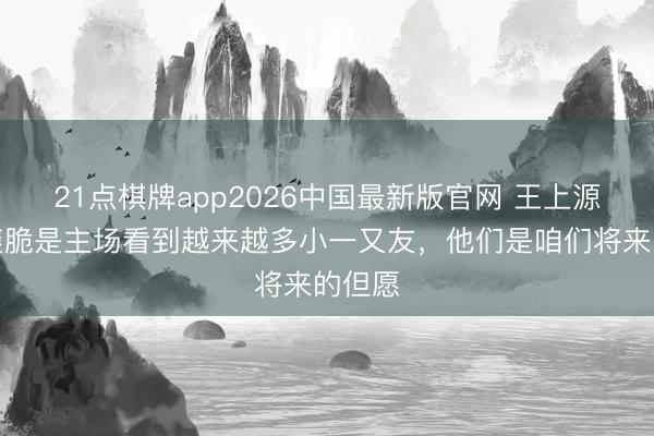 21点棋牌app2026中国最新版官网 王上源：最爽脆是主场看到越来越多小一又友，他们是咱们将来的但愿
