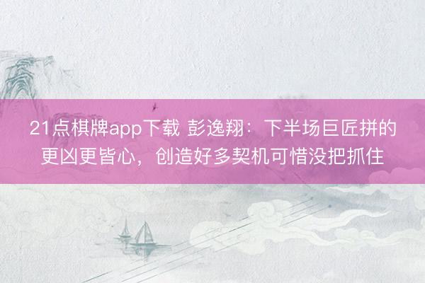 21点棋牌app下载 彭逸翔：下半场巨匠拼的更凶更皆心，创造好多契机可惜没把抓住