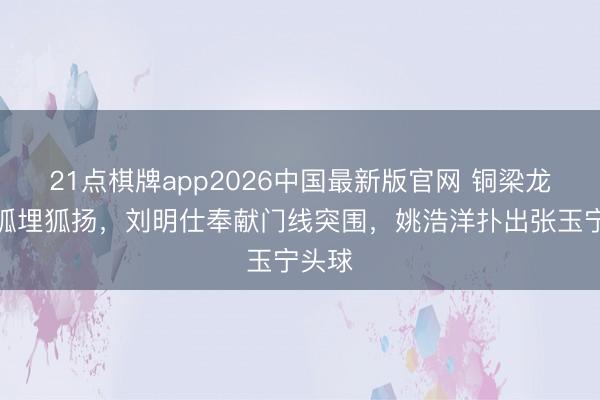 21点棋牌app2026中国最新版官网 铜梁龙门前狐埋狐扬，刘明仕奉献门线突围，姚浩洋扑出张玉宁头球
