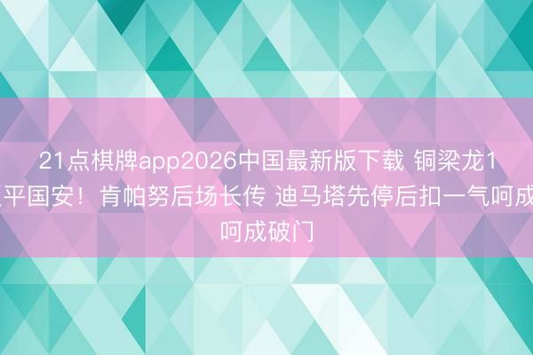 21点棋牌app2026中国最新版下载 铜梁龙1-1扳平国安！肯帕努后场长传 迪马塔先停后扣一气呵成破门
