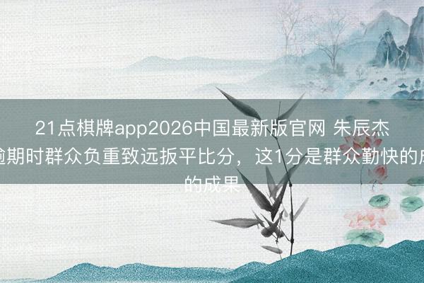 21点棋牌app2026中国最新版官网 朱辰杰：逾期时群众负重致远扳平比分，这1分是群众勤快的成果