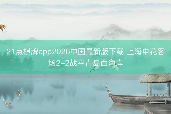 21点棋牌app2026中国最新版下载 上海申花客场2-2战平青岛西海岸