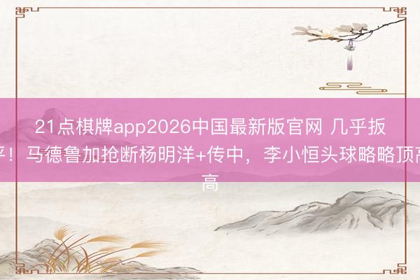 21点棋牌app2026中国最新版官网 几乎扳平！马德鲁加抢断杨明洋+传中，李小恒头球略略顶高