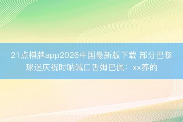 21点棋牌app2026中国最新版下载 部分巴黎球迷庆祝时呐喊口舌姆巴佩：xx养的