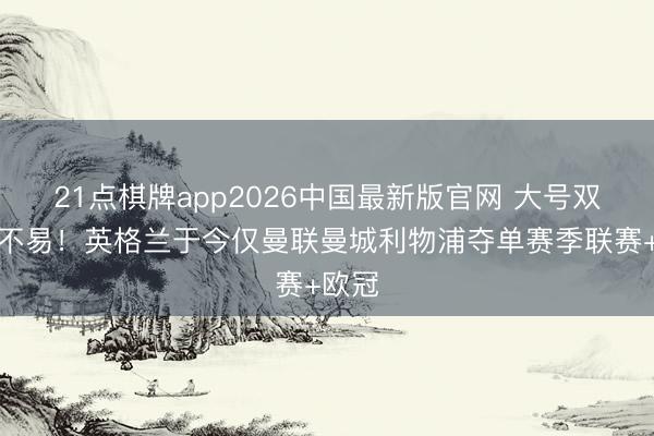 21点棋牌app2026中国最新版官网 大号双冠王不易!英格兰于今仅曼联曼城利物浦夺单赛季联赛+欧冠