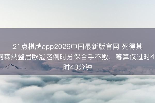 21点棋牌app2026中国最新版官网 死得其所！阿森纳整届欧冠老例时分保合手不败，筹算仅过时43分钟