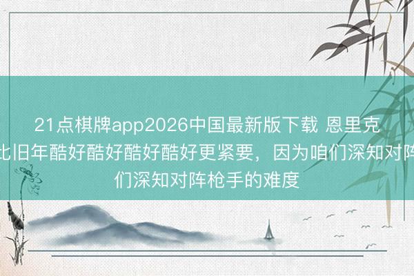 21点棋牌app2026中国最新版下载 恩里克：这场生效比旧年酷好酷好酷好酷好更紧要，因为咱们深知对阵枪手的难度