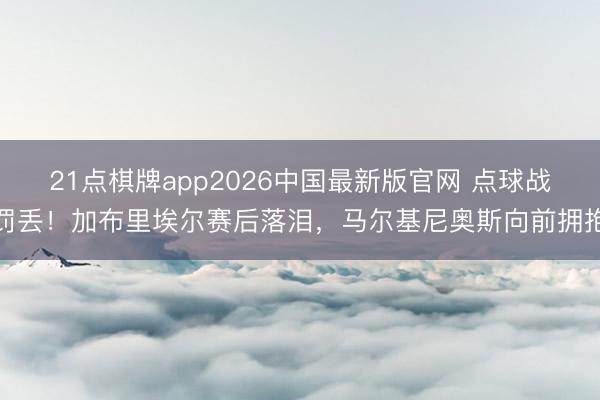 21点棋牌app2026中国最新版官网 点球战罚丢！加布里埃尔赛后落泪，马尔基尼奥斯向前拥抱