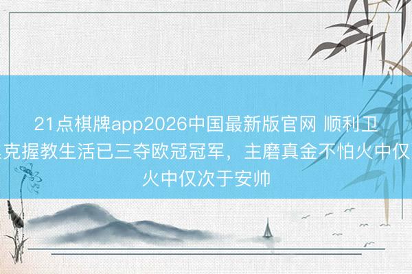 21点棋牌app2026中国最新版官网 顺利卫冕！恩里克握教生活已三夺欧冠冠军，主磨真金不怕火中仅次于安帅