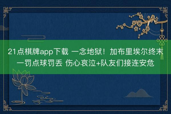 21点棋牌app下载 一念地狱！加布里埃尔终末一罚点球罚丢 伤心哀泣+队友们接连安危
