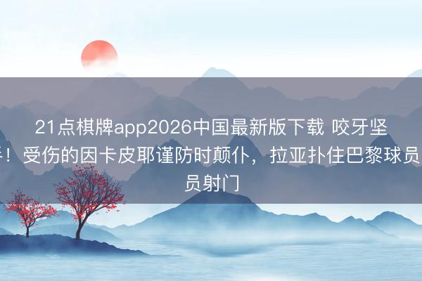 21点棋牌app2026中国最新版下载 咬牙坚合手！受伤的因卡皮耶谨防时颠仆，拉亚扑住巴黎球员射门