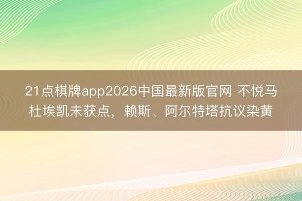 21点棋牌app2026中国最新版官网 不悦马杜埃凯未获点，赖斯、阿尔特塔抗议染黄