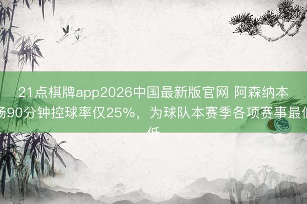 21点棋牌app2026中国最新版官网 阿森纳本场90分钟控球率仅25%，为球队本赛季各项赛事最低