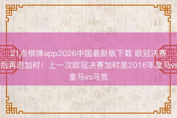 21点棋牌app2026中国最新版下载 欧冠决赛10年后再进加时！上一次欧冠决赛加时是2016年皇马vs马竞