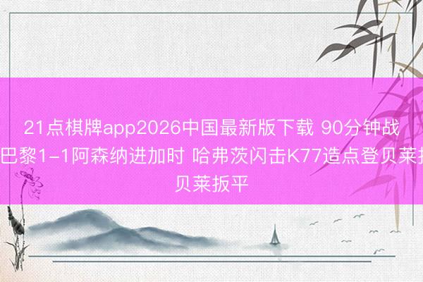 21点棋牌app2026中国最新版下载 90分钟战报-巴黎1-1阿森纳进加时 哈弗茨闪击K77造点登贝莱扳平