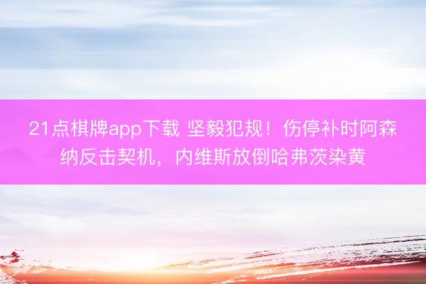 21点棋牌app下载 坚毅犯规！伤停补时阿森纳反击契机，内维斯放倒哈弗茨染黄