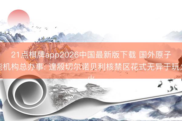 21点棋牌app2026中国最新版下载 国外原子能机构总办事: 遑殷切尔诺贝利核禁区花式无异于玩火