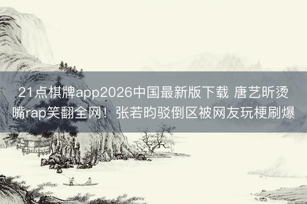 21点棋牌app2026中国最新版下载 唐艺昕烫嘴rap笑翻全网！张若昀驳倒区被网友玩梗刷爆