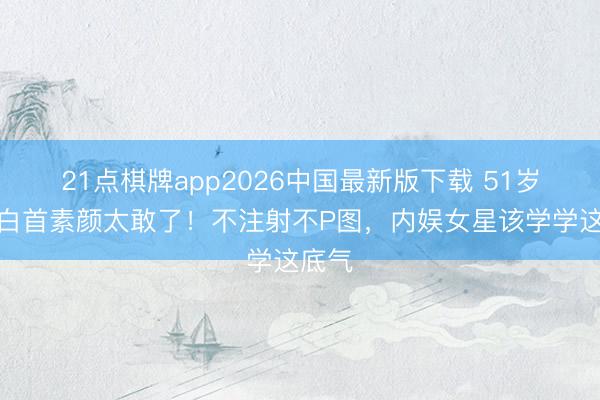 21点棋牌app2026中国最新版下载 51岁周迅白首素颜太敢了！不注射不P图，内娱女星该学学这底气