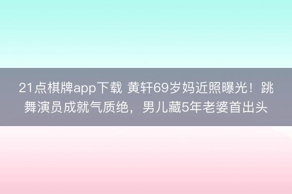 21点棋牌app下载 黄轩69岁妈近照曝光！跳舞演员成就气质绝，男儿藏5年老婆首出头