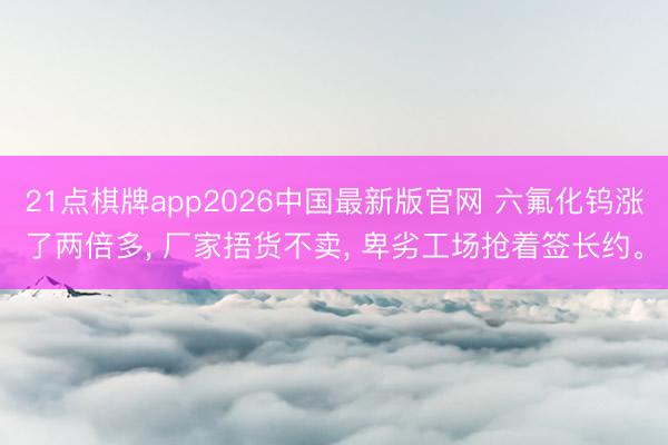 21点棋牌app2026中国最新版官网 六氟化钨涨了两倍多， 厂家捂货不卖， 卑劣工场抢着签长约。