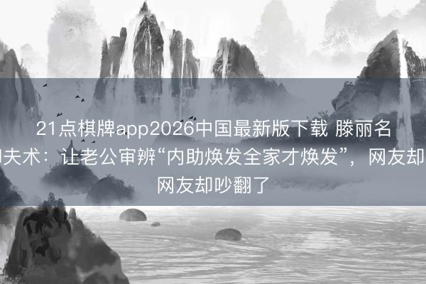 21点棋牌app2026中国最新版下载 滕丽名自曝御夫术：让老公审辨“内助焕发全家才焕发”，网友却吵翻了
