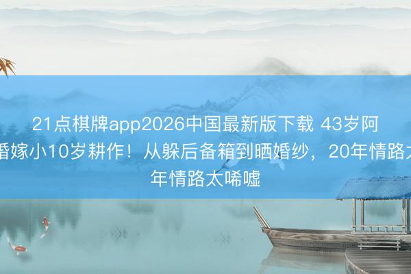 21点棋牌app2026中国最新版下载 43岁阿Sa三婚嫁小10岁耕作!从躲后备箱到晒婚纱,20年情路太唏嘘