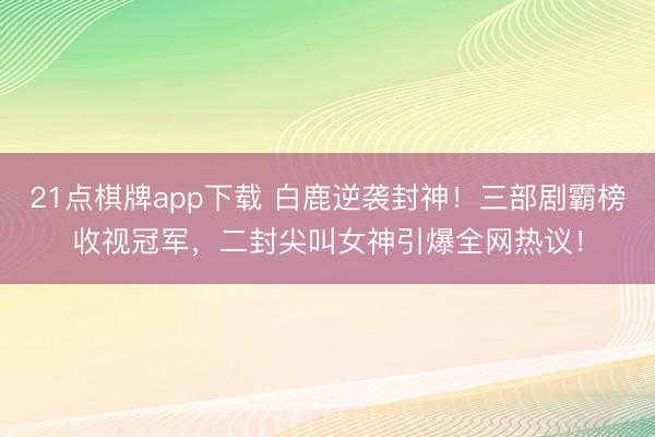 21点棋牌app下载 白鹿逆袭封神！三部剧霸榜收视冠军，二封尖叫女神引爆全网热议！