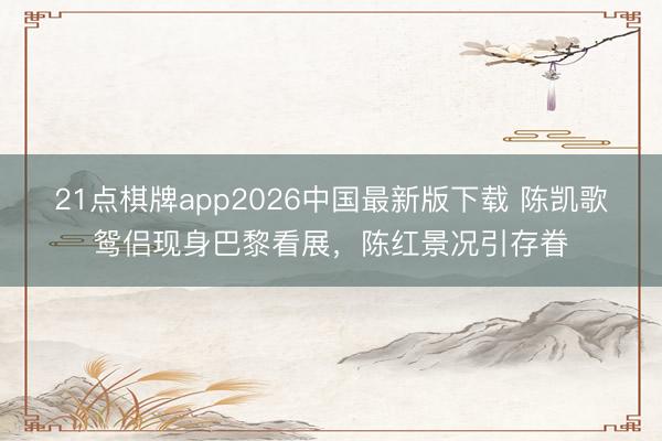 21点棋牌app2026中国最新版下载 陈凯歌鸳侣现身巴黎看展，陈红景况引存眷