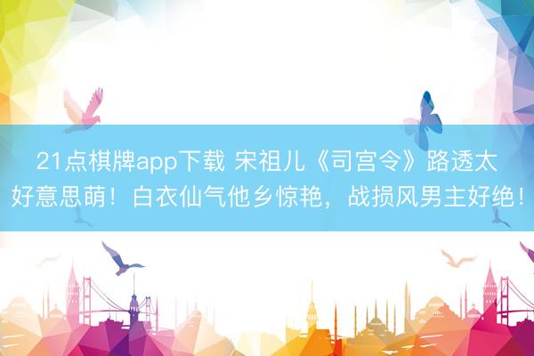 21点棋牌app下载 宋祖儿《司宫令》路透太好意思萌！白衣仙气他乡惊艳，战损风男主好绝！