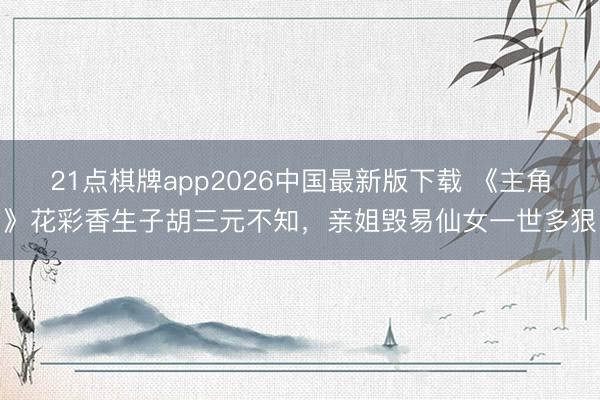 21点棋牌app2026中国最新版下载 《主角》花彩香生子胡三元不知,亲姐毁易仙女一世多狠
