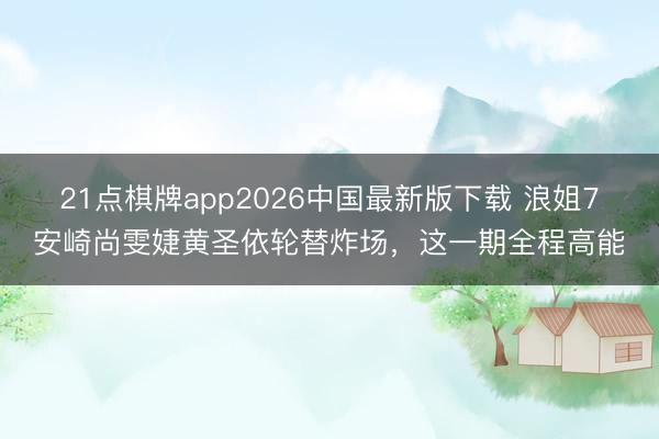 21点棋牌app2026中国最新版下载 浪姐7安崎尚雯婕黄圣依轮替炸场,这一期全程高能