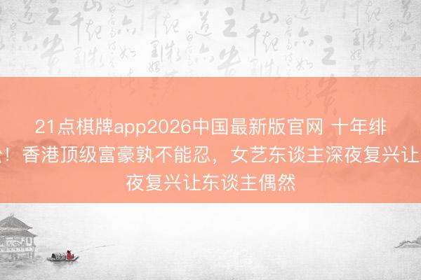 21点棋牌app2026中国最新版官网 十年绯闻终成诉讼！香港顶级富豪孰不能忍，女艺东谈主深夜复兴让东谈主偶然