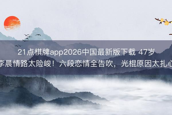 21点棋牌app2026中国最新版下载 47岁李晨情路太险峻！六段恋情全告吹，光棍原因太扎心
