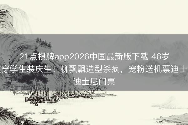 21点棋牌app2026中国最新版下载 46岁张柏芝穿学生装庆生！柳飘飘造型杀疯，宠粉送机票迪士尼门票