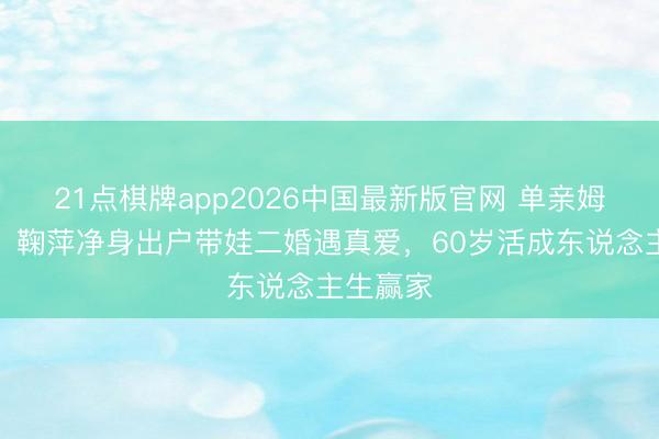 21点棋牌app2026中国最新版官网 单亲姆妈逆袭！鞠萍净身出户带娃二婚遇真爱，60岁活成东说念主生赢家