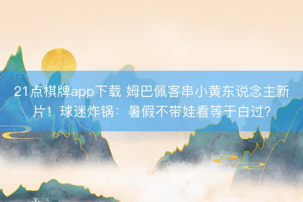 21点棋牌app下载 姆巴佩客串小黄东说念主新片！球迷炸锅：暑假不带娃看等于白过？