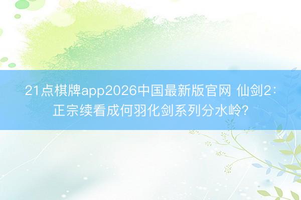 21点棋牌app2026中国最新版官网 仙剑2：正宗续看成何羽化剑系列分水岭？