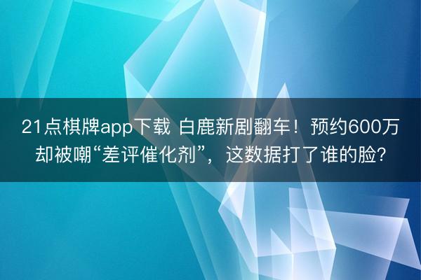 21点棋牌app下载 白鹿新剧翻车！预约600万却被嘲“差评催化剂”，这数据打了谁的脸？