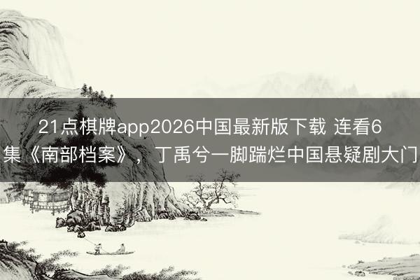 21点棋牌app2026中国最新版下载 连看6集《南部档案》，丁禹兮一脚踹烂中国悬疑剧大门