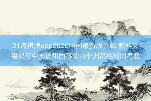 21点棋牌app2026中国最新版下载 教科文组织与中国调和面容助力非洲高档时间考验
