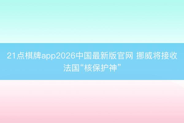 21点棋牌app2026中国最新版官网 挪威将接收法国“核保护神”