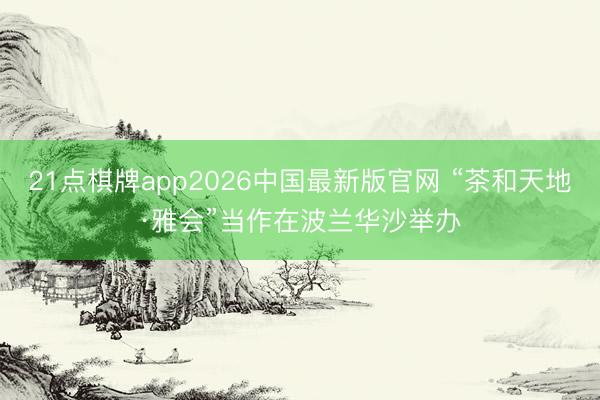 21点棋牌app2026中国最新版官网 “茶和天地·雅会”当作在波兰华沙举办