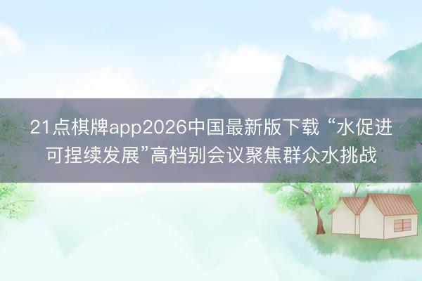 21点棋牌app2026中国最新版下载 “水促进可捏续发展”高档别会议聚焦群众水挑战